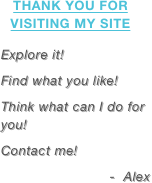 Thank you for visiting my site

Explore it!
Find what you like!
Think what can I do for you!
Contact me!
-  Alex